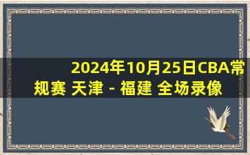 2024年10月25日CBA常规赛 天津 - 福建 全场录像